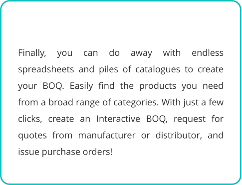 Finally, you can do away with endless spreadsheets and piles of catalogues to create your BOQ. Easily find the products you need from a broad range of categories. With just a few clicks, create an Interactive BOQ, request for quotes from manufacturer or distributor, and issue purchase orders!