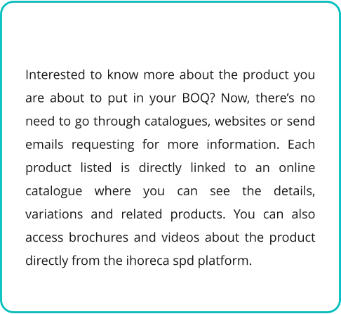 Interested to know more about the product you are about to put in your BOQ? Now, there’s no need to go through catalogues, websites or send emails requesting for more information. Each product listed is directly linked to an online catalogue where you can see the details, variations and related products. You can also access brochures and videos about the product directly from the ihoreca spd platform.