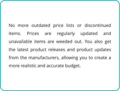 No more outdated price lists or discontinued items. Prices are regularly updated and unavailable items are weeded out. You also get the latest product releases and product updates from the manufacturers, allowing you to create a more realistic and accurate budget.
