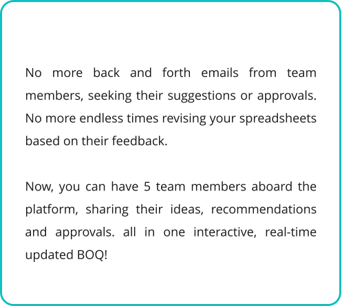 No more back and forth emails from team members, seeking their suggestions or approvals. No more endless times revising your spreadsheets based on their feedback.  Now, you can have 5 team members aboard the platform, sharing their ideas, recommendations and approvals. all in one interactive, real-time updated BOQ!