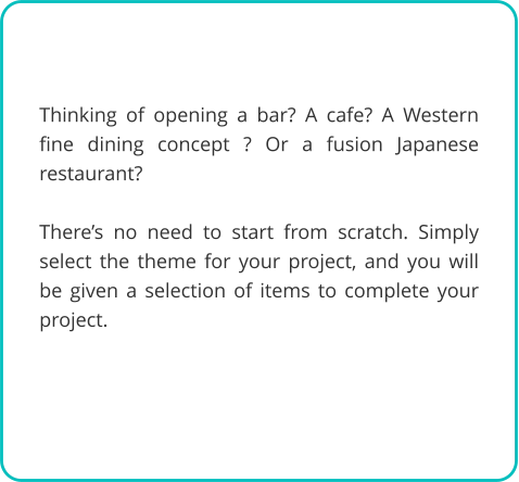 Thinking of opening a bar? A cafe? A Western fine dining concept ? Or a fusion Japanese restaurant?   There’s no need to start from scratch. Simply select the theme for your project, and you will be given a selection of items to complete your project.